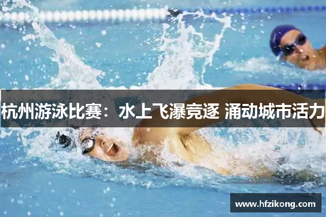 杭州游泳比赛：水上飞瀑竞逐 涌动城市活力